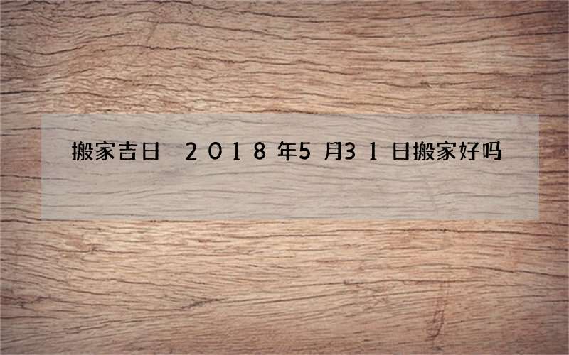搬家吉日 2018年5月31日搬家好吗